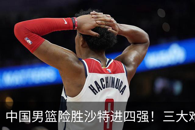 中国男篮险胜沙特进四强！三大难题考验郭士强，夺冠恐怕悬了